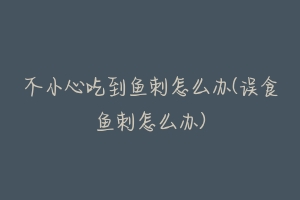 不小心吃到鱼刺怎么办(误食鱼刺怎么办)