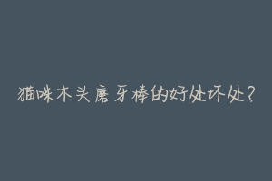 猫咪木头磨牙棒的好处坏处？