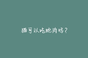 猫可以吃蛇肉吗?