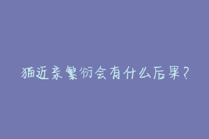 猫近亲繁衍会有什么后果?