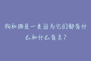 狗和猫是一类因为它们都有什么和什么有关?