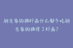朋友家的猫肝病什么都不吃朋友家的猫得了肝病?