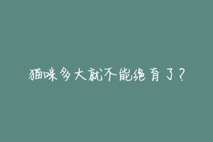 猫咪多大就不能绝育了?