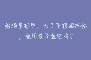 给猫剪指甲，为了不被猫抓伤，能用袋子装它吗？