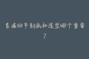 素描细节刻画和造型哪个重要?