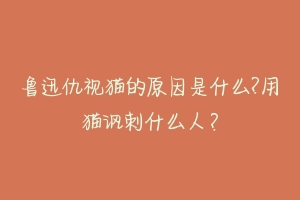 鲁迅仇视猫的原因是什么?用猫讽刺什么人?