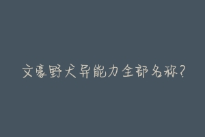 文豪野犬异能力全部名称?