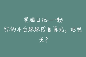 笑猫日记—-粉红的小白妹妹或者再见，地包天？