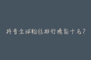 抖音全球粉丝排行榜前十名?