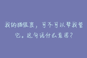 我的猫很皮,可不可以帮我管它。这句话什么意思?