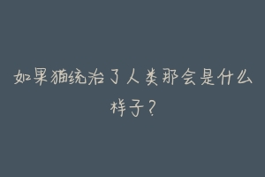 如果猫统治了人类那会是什么样子?