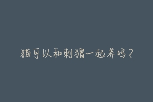 猫可以和刺猬一起养吗?