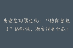 当女生对男生说:“怕你是疯了”的时候,潜台词是什么?