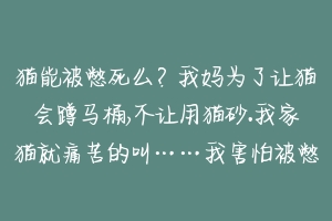 猫能被憋死么?我妈为了让猫会蹲马桶,不让用猫砂.我家猫就痛苦的叫……我害怕被憋死了,它每次不见猫砂就不尿?
