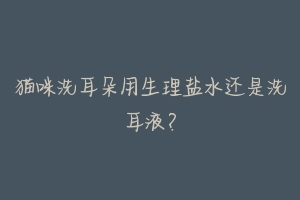 猫咪洗耳朵用生理盐水还是洗耳液？