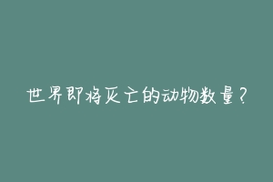 世界即将灭亡的动物数量?