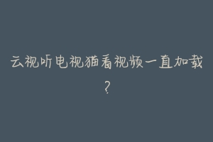 云视听电视猫看视频一直加载?