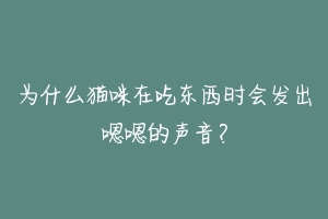 为什么猫咪在吃东西时会发出嗯嗯的声音?