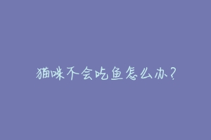 猫咪不会吃鱼怎么办?