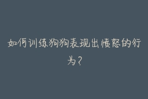 如何训练狗狗表现出愤怒的行为?
