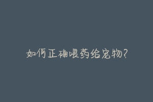 如何正确喂药给宠物？