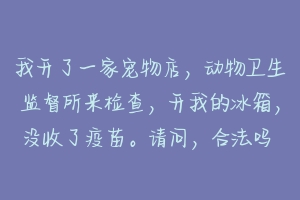 我开了一家宠物店,动物卫生监督所来检查,开我的冰箱,没收了疫苗。请问,合法吗 宠物店为什么不主动给疫苗本