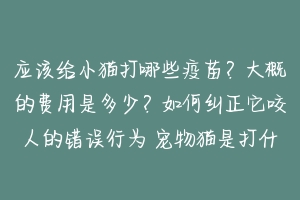 应该给小猫打哪些疫苗?大概的费用是多少?如何纠正它咬人的错误行为 宠物猫是打什么疫苗好的