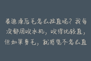 泰迪澡后毛怎么拉直呢?我每次都用吹水机,吹得比较直,但如果剪毛,就感觉不怎么直,请内行人教我!谢谢 泰迪洗后怎么吹毛